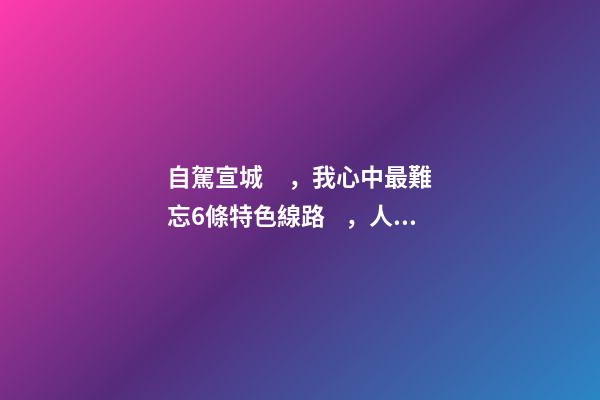 自駕宣城，我心中最難忘6條特色線路，人少免費原生態(tài)，值得三刷